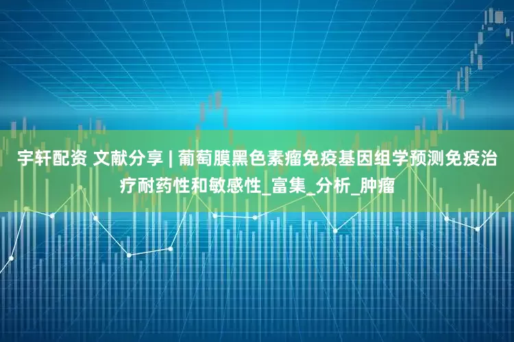 宇轩配资 文献分享 | 葡萄膜黑色素瘤免疫基因组学预测免疫治疗耐药性和敏感性_富集_分析_肿瘤