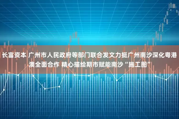 长富资本 广州市人民政府等部门联合发文力挺广州南沙深化粤港澳全面合作 精心描绘期市赋能南沙“施工图”