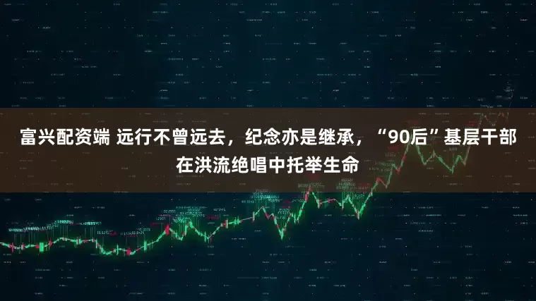 富兴配资端 远行不曾远去，纪念亦是继承，“90后”基层干部在洪流绝唱中托举生命