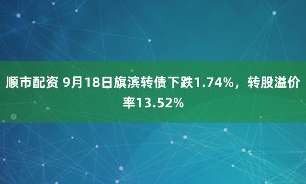 顺市配资 9月18日旗滨转债下跌1.74%，转股溢价率13.52%