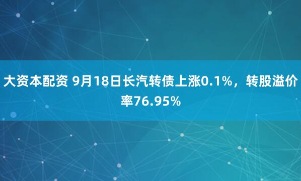大资本配资 9月18日长汽转债上涨0.1%，转股溢价率76.95%