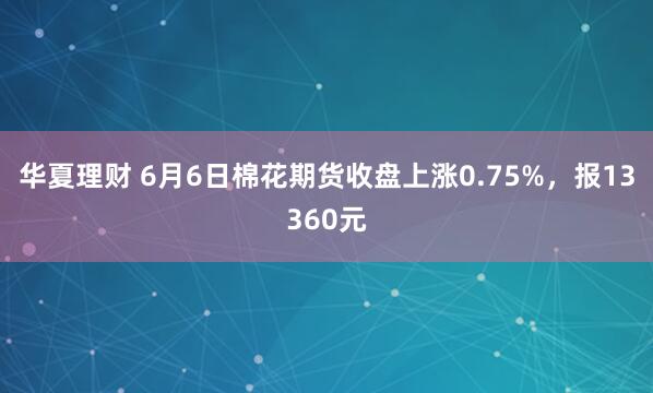 华夏理财 6月6日棉花期货收盘上涨0.75%，报13360元