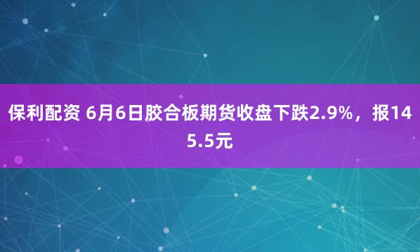 保利配资 6月6日胶合板期货收盘下跌2.9%，报145.5元