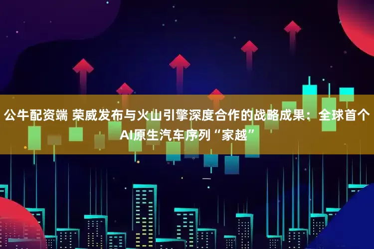 公牛配资端 荣威发布与火山引擎深度合作的战略成果：全球首个AI原生汽车序列“家越”