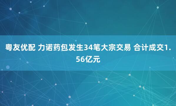 粤友优配 力诺药包发生34笔大宗交易 合计成交1.56亿元
