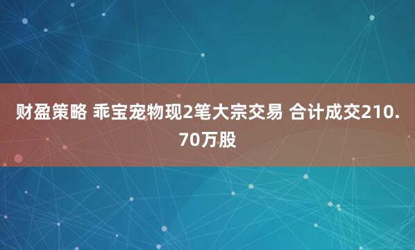 财盈策略 乖宝宠物现2笔大宗交易 合计成交210.70万股